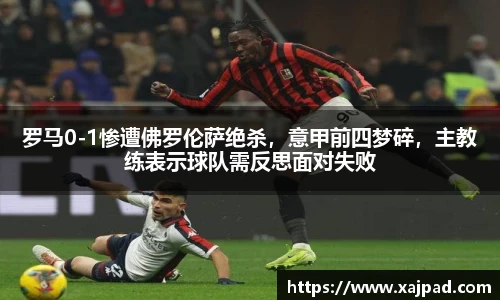 罗马0-1惨遭佛罗伦萨绝杀，意甲前四梦碎，主教练表示球队需反思面对失败